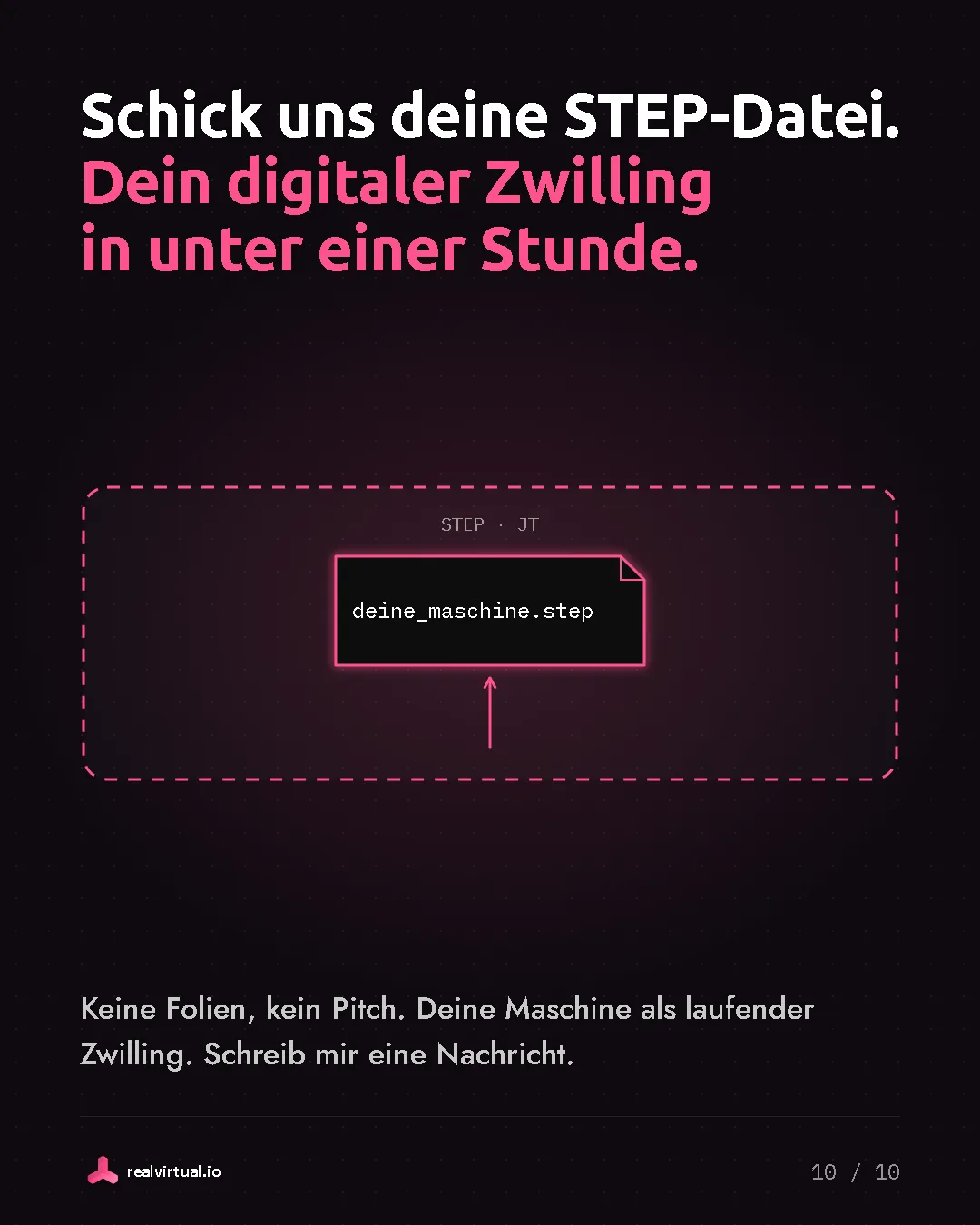 Schick uns deine STEP-Datei. Dein digitaler Zwilling in unter einer Stunde. Keine Folien, kein Pitch. Deine Maschine als laufender Zwilling. Schreib mir eine Nachricht. Eine Datei namens deine_maschine.step in einem Upload-Rahmen für STEP und JT.