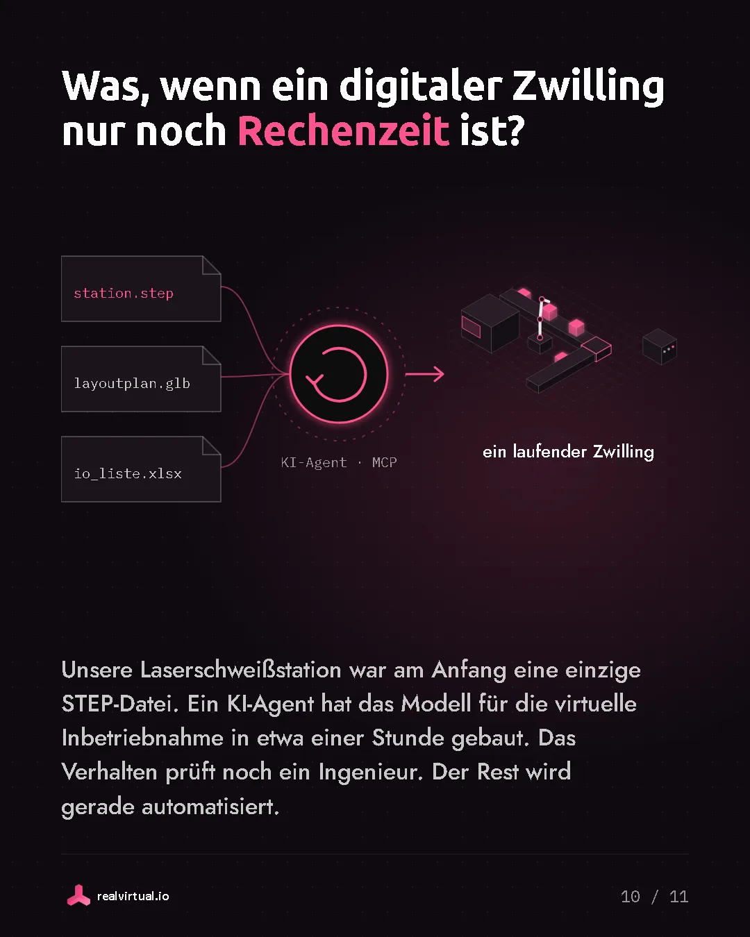 Was, wenn ein digitaler Zwilling nur noch Rechenzeit ist? Unsere Laserschweißstation war am Anfang eine einzige STEP-Datei. Ein KI-Agent hat das Modell für die virtuelle Inbetriebnahme in etwa einer Stunde gebaut. Das Verhalten prüft noch ein Ingenieur. Der Rest wird gerade automatisiert. Eine STEP-Datei, ein Layoutplan und eine IO-Liste gehen über MCP an einen KI-Agenten, heraus kommt ein laufender Zwilling.