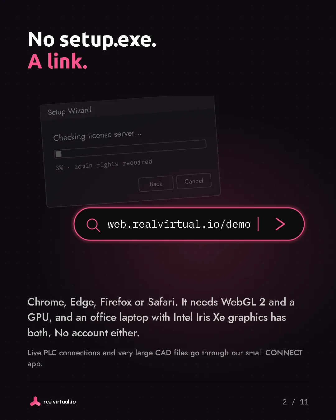 No setup.exe. A link. Chrome, Edge, Firefox or Safari. It needs WebGL 2 and a GPU, and an office laptop with Intel Iris Xe graphics has both. No account either. Live PLC connections and very large CAD files go through our small CONNECT app. A setup wizard stuck at 3 percent, checking the license server and asking for admin rights, next to a browser address bar that opens the twin with one link.